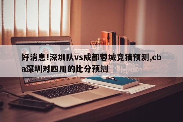 好消息!深圳队vs成都蓉城竞猜预测,cba深圳对四川的比分预测
