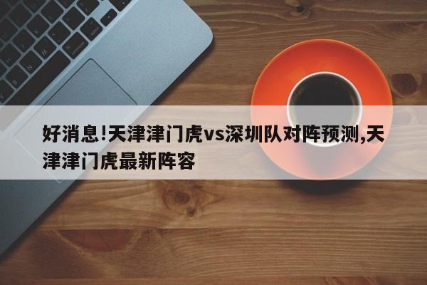 好消息!天津津门虎vs深圳队对阵预测,天津津门虎最新阵容