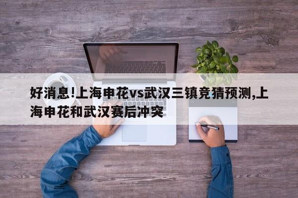 好消息!上海申花vs武汉三镇竞猜预测,上海申花和武汉赛后冲突