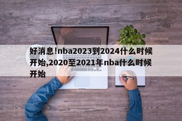 好消息!nba2023到2024什么时候开始,2020至2021年nba什么时候开始