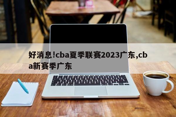 好消息!cba夏季联赛2023广东,cba新赛季广东